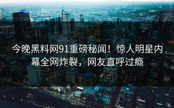 今晚黑料网91重磅秘闻！惊人明星内幕全网炸裂，网友直呼过瘾