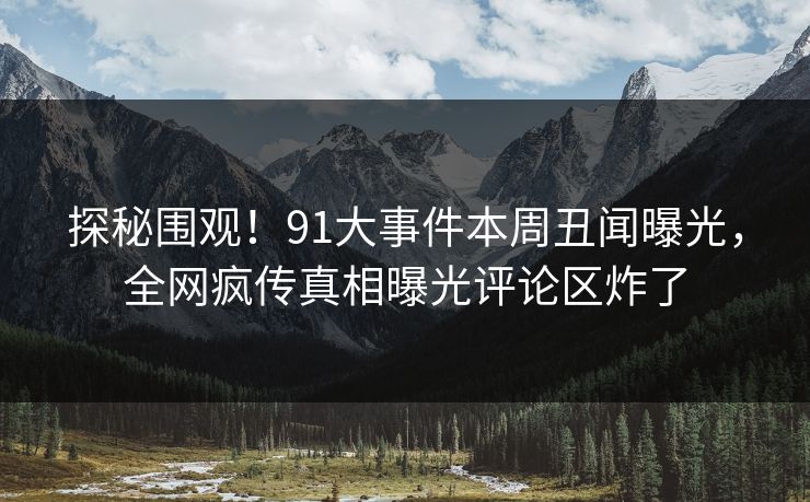探秘围观！91大事件本周丑闻曝光，全网疯传真相曝光评论区炸了