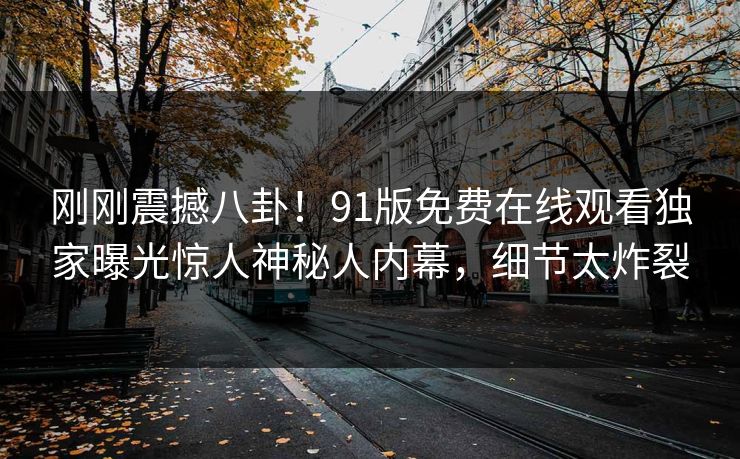 刚刚震撼八卦！91版免费在线观看独家曝光惊人神秘人内幕，细节太炸裂