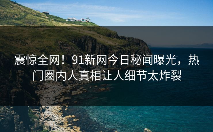震惊全网！91新网今日秘闻曝光，热门圈内人真相让人细节太炸裂