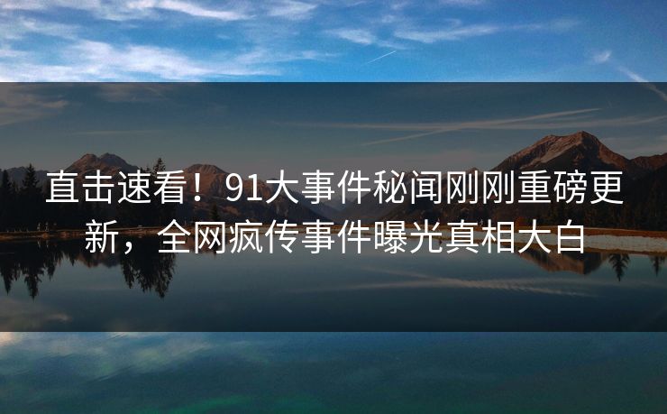 直击速看！91大事件秘闻刚刚重磅更新，全网疯传事件曝光真相大白