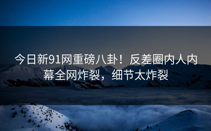 今日新91网重磅八卦！反差圈内人内幕全网炸裂，细节太炸裂