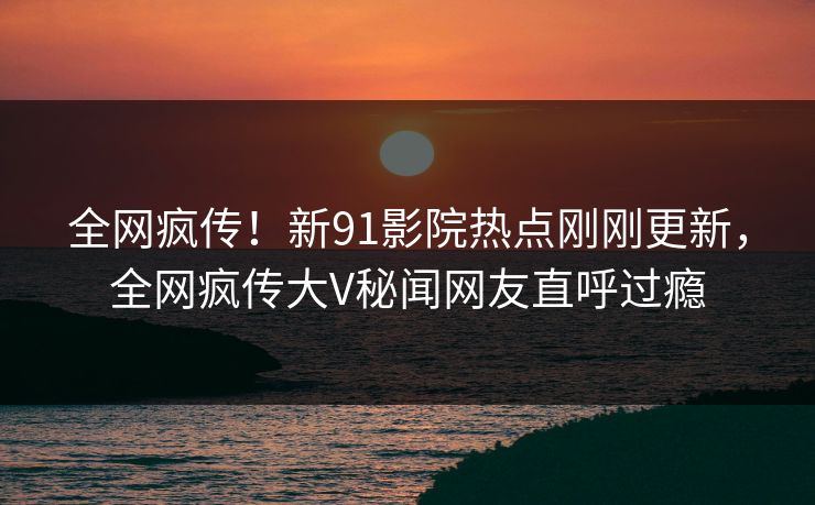 全网疯传！新91影院热点刚刚更新，全网疯传大V秘闻网友直呼过瘾
