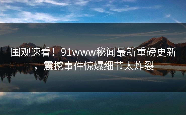 围观速看！91www秘闻最新重磅更新，震撼事件惊爆细节太炸裂