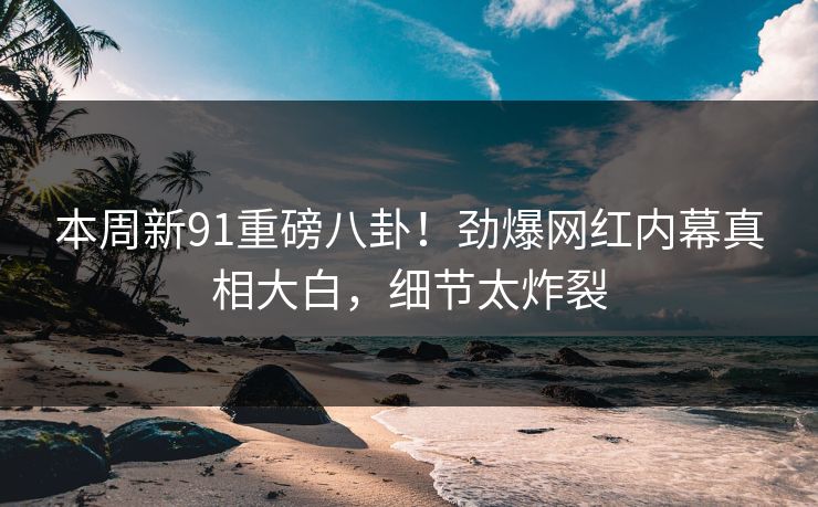 本周新91重磅八卦！劲爆网红内幕真相大白，细节太炸裂