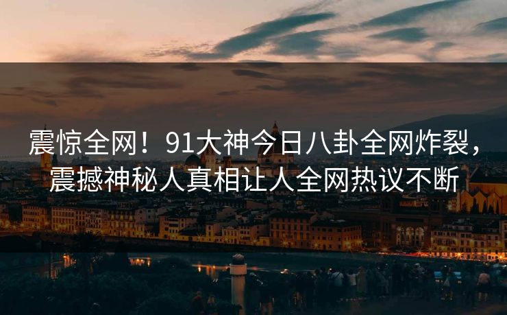 震惊全网！91大神今日八卦全网炸裂，震撼神秘人真相让人全网热议不断