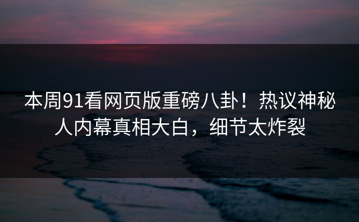本周91看网页版重磅八卦！热议神秘人内幕真相大白，细节太炸裂