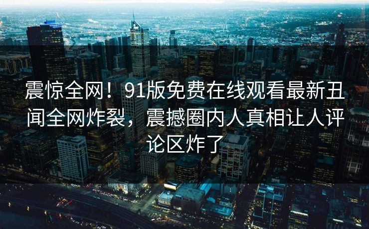 震惊全网！91版免费在线观看最新丑闻全网炸裂，震撼圈内人真相让人评论区炸了