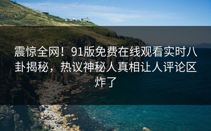 震惊全网！91版免费在线观看实时八卦揭秘，热议神秘人真相让人评论区炸了