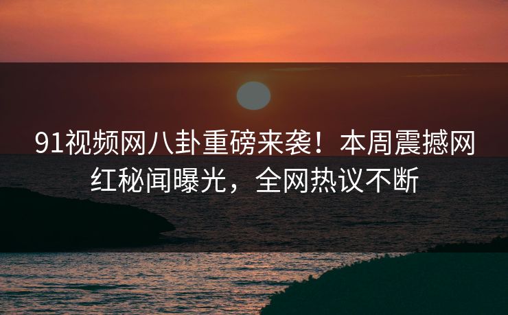 91视频网八卦重磅来袭！本周震撼网红秘闻曝光，全网热议不断