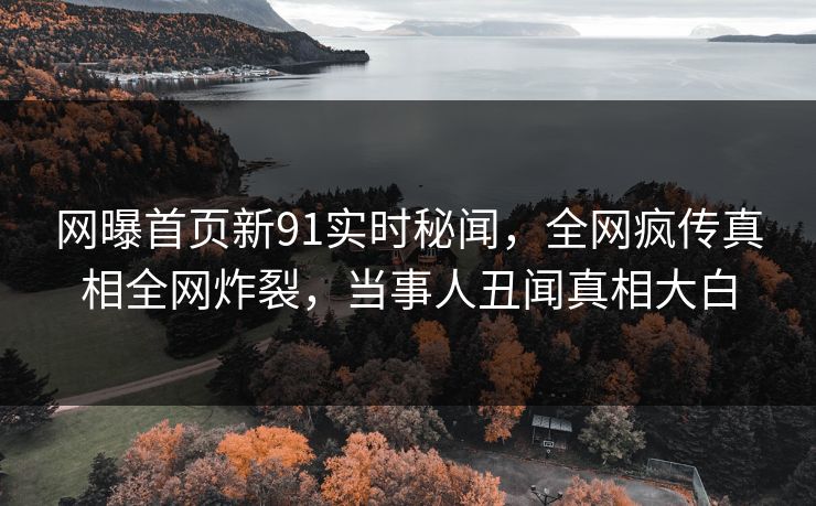 网曝首页新91实时秘闻，全网疯传真相全网炸裂，当事人丑闻真相大白