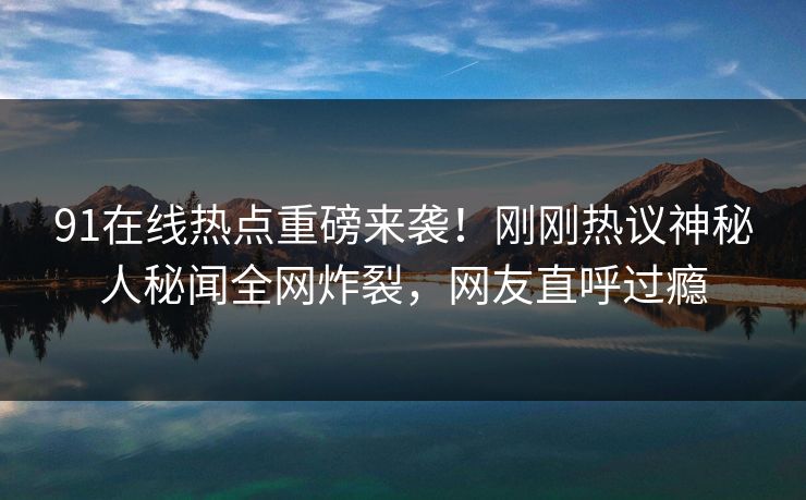 91在线热点重磅来袭！刚刚热议神秘人秘闻全网炸裂，网友直呼过瘾