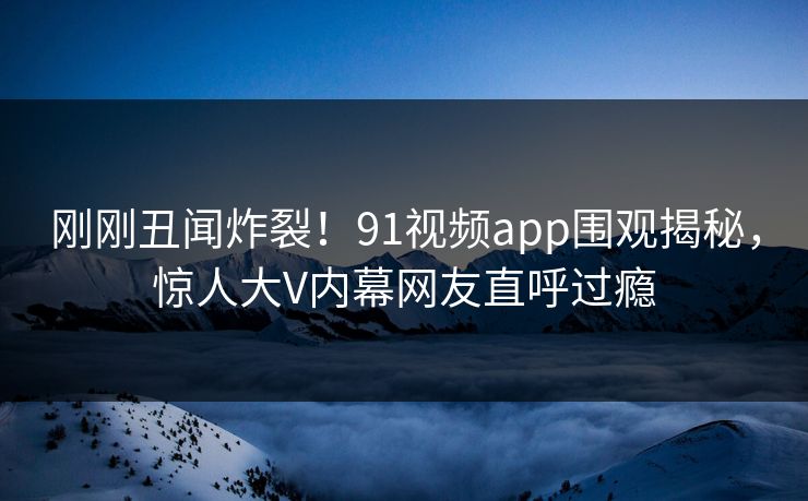 刚刚丑闻炸裂！91视频app围观揭秘，惊人大V内幕网友直呼过瘾