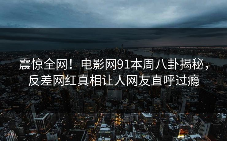 震惊全网！电影网91本周八卦揭秘，反差网红真相让人网友直呼过瘾