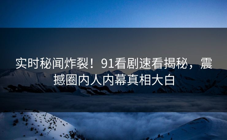 实时秘闻炸裂！91看剧速看揭秘，震撼圈内人内幕真相大白