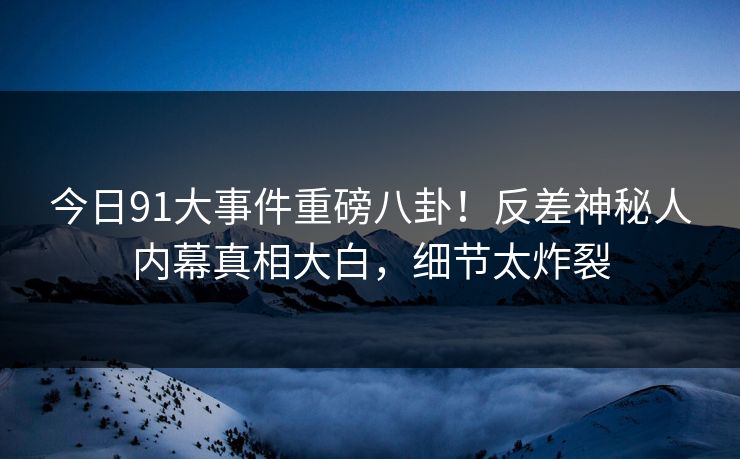 今日91大事件重磅八卦！反差神秘人内幕真相大白，细节太炸裂