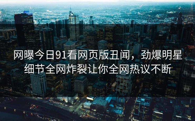 网曝今日91看网页版丑闻，劲爆明星细节全网炸裂让你全网热议不断