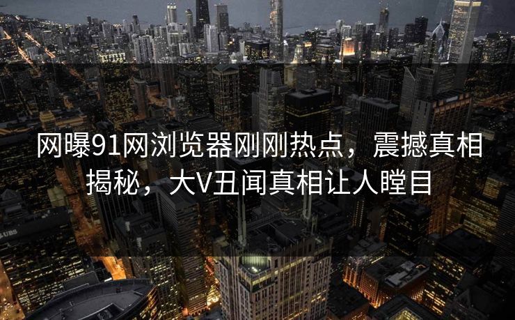 网曝91网浏览器刚刚热点，震撼真相揭秘，大V丑闻真相让人瞠目  第1张