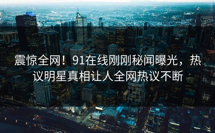 震惊全网！91在线刚刚秘闻曝光，热议明星真相让人全网热议不断