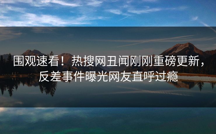 围观速看！热搜网丑闻刚刚重磅更新，反差事件曝光网友直呼过瘾