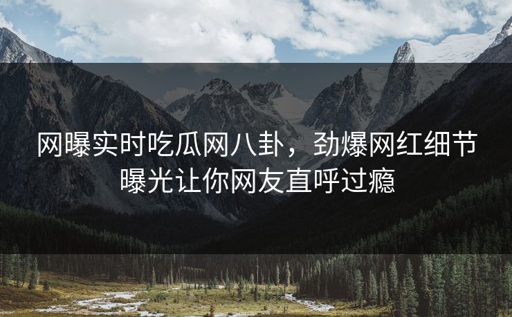 网曝实时吃瓜网八卦，劲爆网红细节曝光让你网友直呼过瘾  第1张
