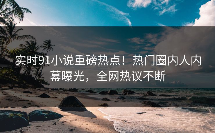 实时91小说重磅热点！热门圈内人内幕曝光，全网热议不断