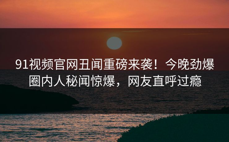 91视频官网丑闻重磅来袭！今晚劲爆圈内人秘闻惊爆，网友直呼过瘾