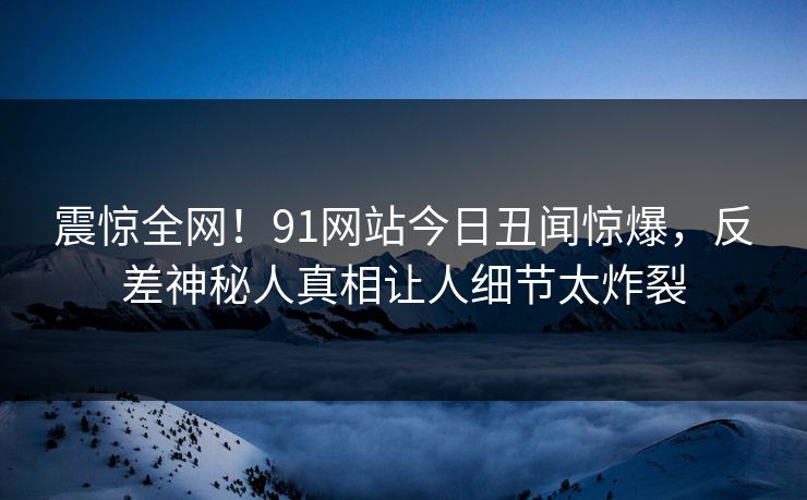 震惊全网！91网站今日丑闻惊爆，反差神秘人真相让人细节太炸裂