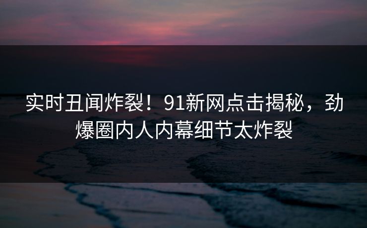 实时丑闻炸裂！91新网点击揭秘，劲爆圈内人内幕细节太炸裂