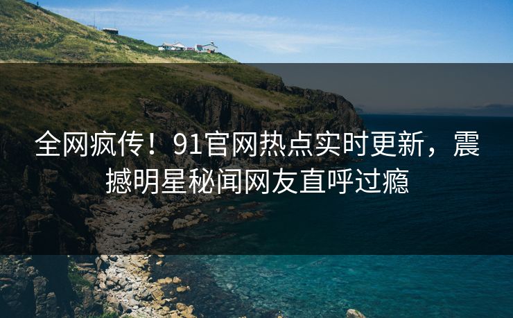 全网疯传！91官网热点实时更新，震撼明星秘闻网友直呼过瘾
