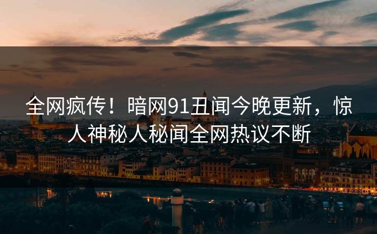 全网疯传！暗网91丑闻今晚更新，惊人神秘人秘闻全网热议不断