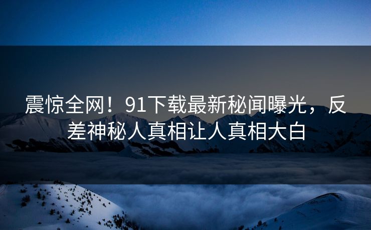 震惊全网！91下载最新秘闻曝光，反差神秘人真相让人真相大白