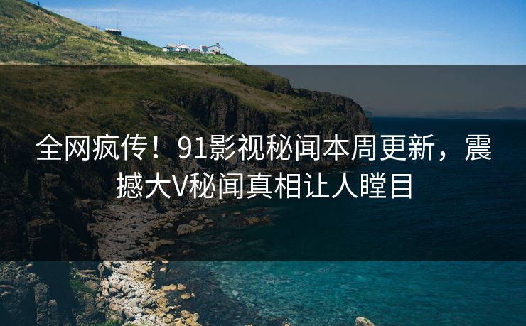 全网疯传！91影视秘闻本周更新，震撼大V秘闻真相让人瞠目