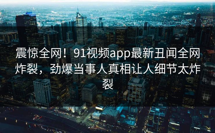 震惊全网！91视频app最新丑闻全网炸裂，劲爆当事人真相让人细节太炸裂
