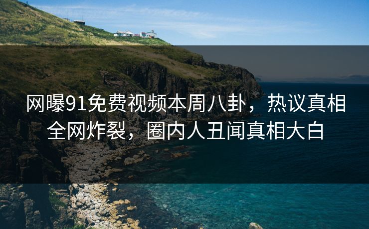 网曝91免费视频本周八卦，热议真相全网炸裂，圈内人丑闻真相大白