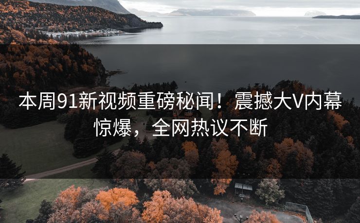 本周91新视频重磅秘闻！震撼大V内幕惊爆，全网热议不断