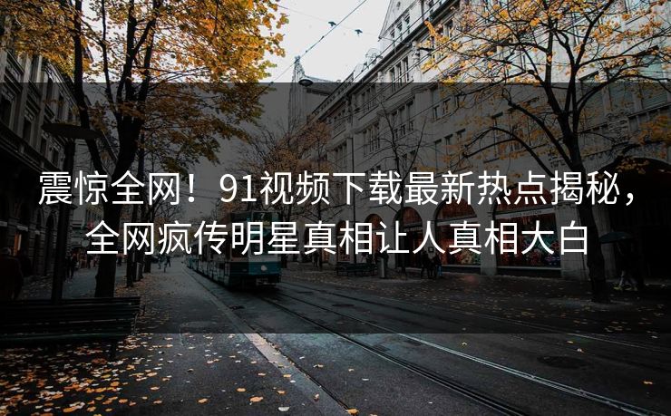 震惊全网！91视频下载最新热点揭秘，全网疯传明星真相让人真相大白