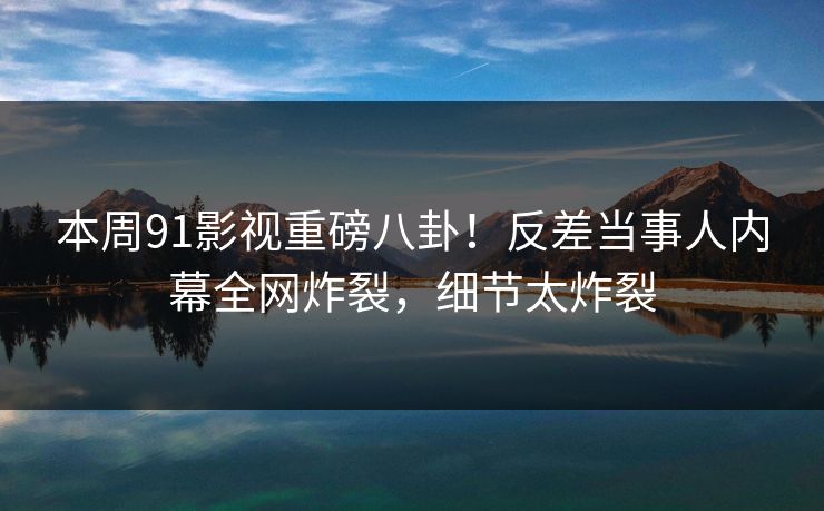 本周91影视重磅八卦！反差当事人内幕全网炸裂，细节太炸裂