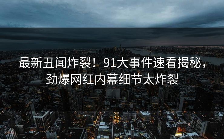 最新丑闻炸裂！91大事件速看揭秘，劲爆网红内幕细节太炸裂