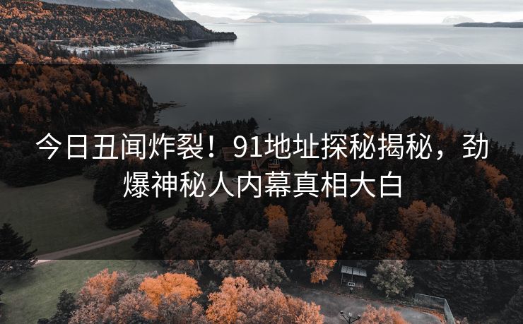 今日丑闻炸裂！91地址探秘揭秘，劲爆神秘人内幕真相大白