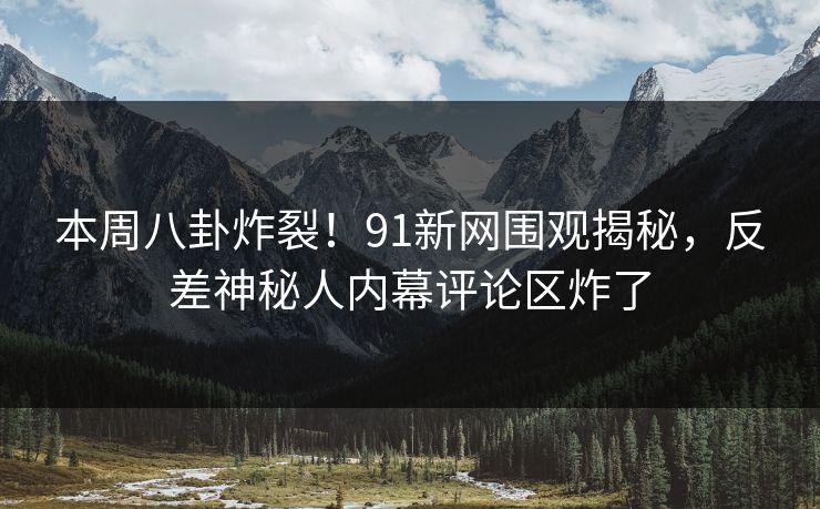 本周八卦炸裂！91新网围观揭秘，反差神秘人内幕评论区炸了