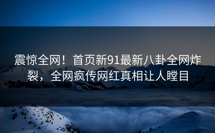 震惊全网！首页新91最新八卦全网炸裂，全网疯传网红真相让人瞠目