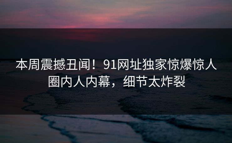 本周震撼丑闻！91网址独家惊爆惊人圈内人内幕，细节太炸裂