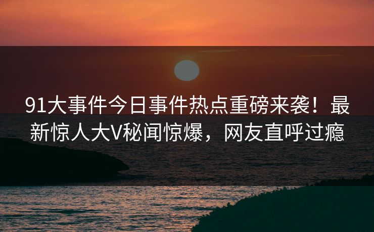 91大事件今日事件热点重磅来袭！最新惊人大V秘闻惊爆，网友直呼过瘾