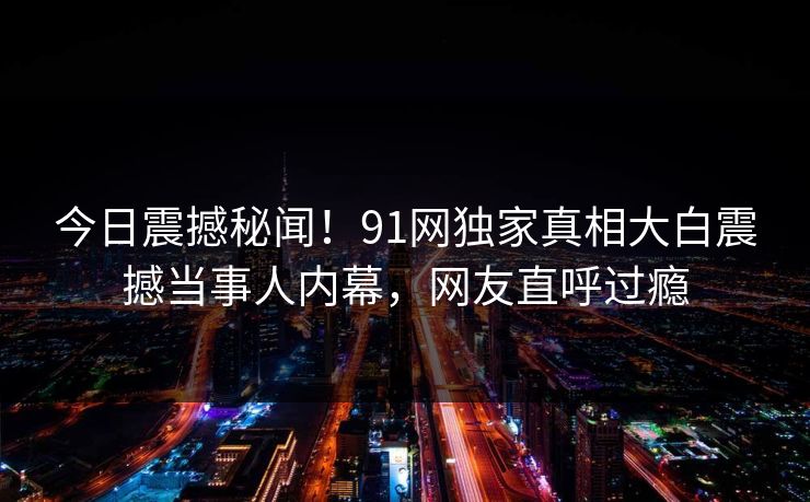 今日震撼秘闻！91网独家真相大白震撼当事人内幕，网友直呼过瘾  第1张
