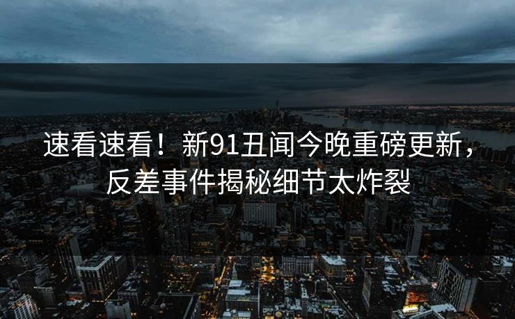 速看速看！新91丑闻今晚重磅更新，反差事件揭秘细节太炸裂