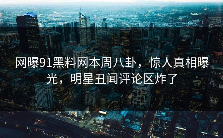网曝91黑料网本周八卦，惊人真相曝光，明星丑闻评论区炸了
