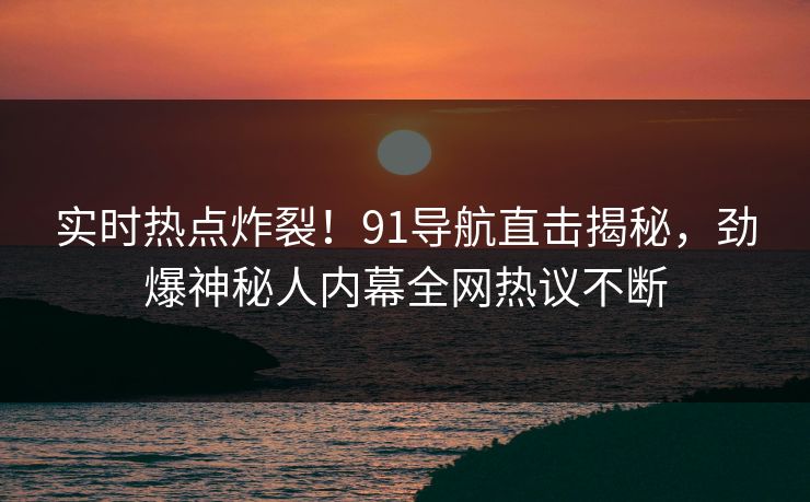实时热点炸裂！91导航直击揭秘，劲爆神秘人内幕全网热议不断  第1张