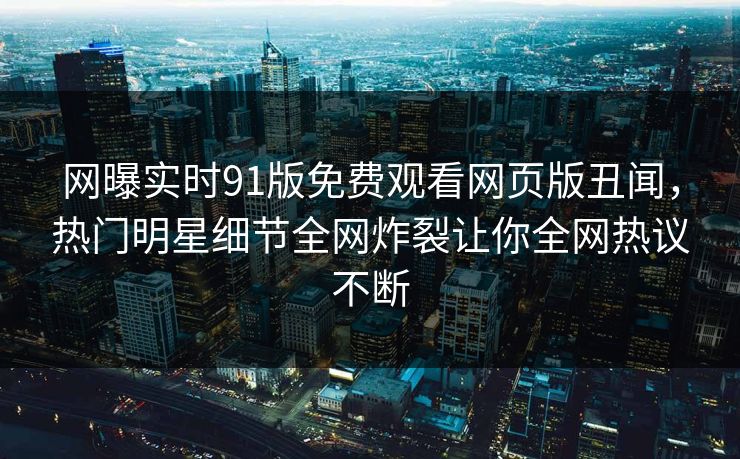 网曝实时91版免费观看网页版丑闻，热门明星细节全网炸裂让你全网热议不断