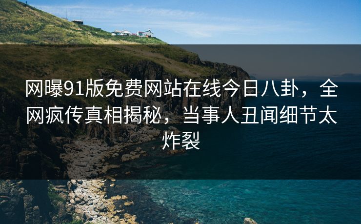 网曝91版免费网站在线今日八卦，全网疯传真相揭秘，当事人丑闻细节太炸裂